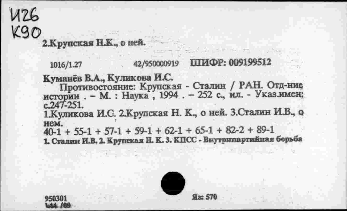 ﻿VlZfe
кд о
2Д<рупская НК., о ней.
1016/127	42/950000919 ШИФР: 009199512
Куманёв ВЛ., Куликова ИЛ2.
Противостояние: Крупская - Сталин / РАН. Отд-ние истории . — М. : Наука , 1994 . — 252 с., ил. - Указ.имен: CJ247-251.
1 Туликова И.С. 2.Крупская Н. К., о ней. З.Сталин И.В., о
404 + 55-1 + 57-1 + 59-1 + 62-1 + 65-1 + 82-2 + 89-1
L Сталин И.В. 2. Крупская Н. К. 3. КПСС - Внутрипартийная борьба
950301
Яз: 570
Ъи/99